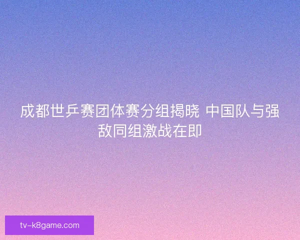 成都世乒赛团体赛分组揭晓 中国队与强敌同组激战在即