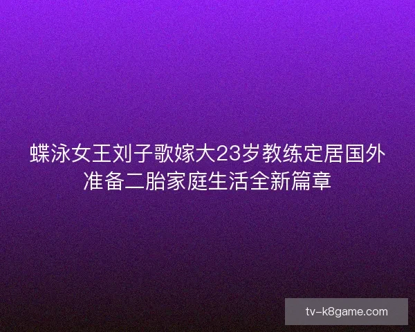 蝶泳女王刘子歌嫁大23岁教练定居国外准备二胎家庭生活全新篇章